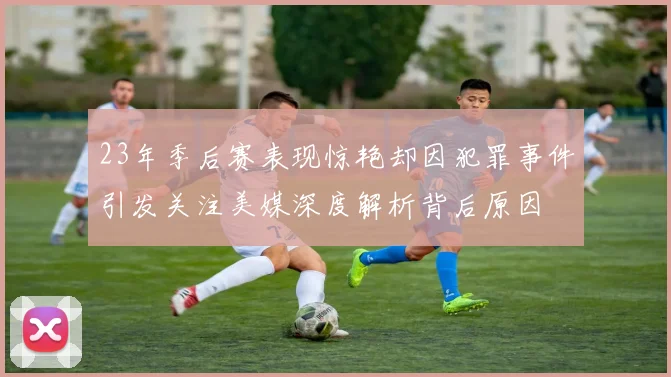 23年季后赛表现惊艳却因犯罪事件引发关注美媒深度解析背后原因