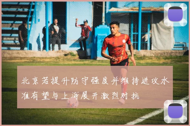 北京若提升防守强度并维持进攻水准有望与上海展开激烈对抗