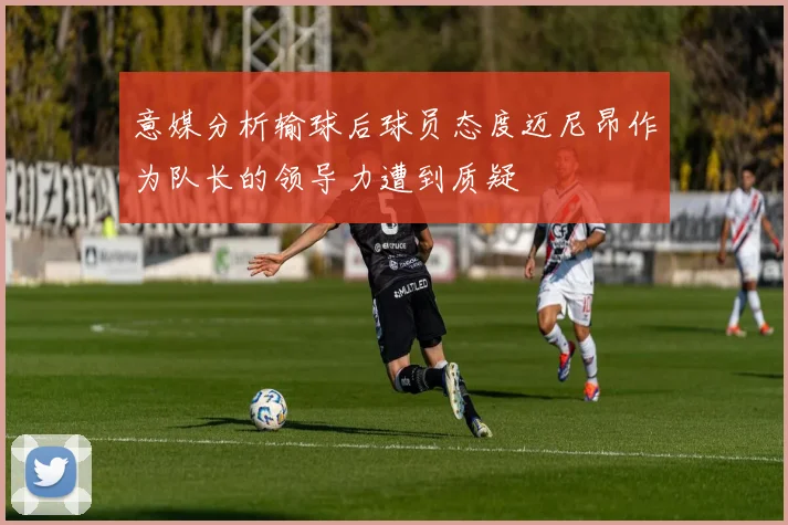 意媒分析输球后球员态度迈尼昂作为队长的领导力遭到质疑