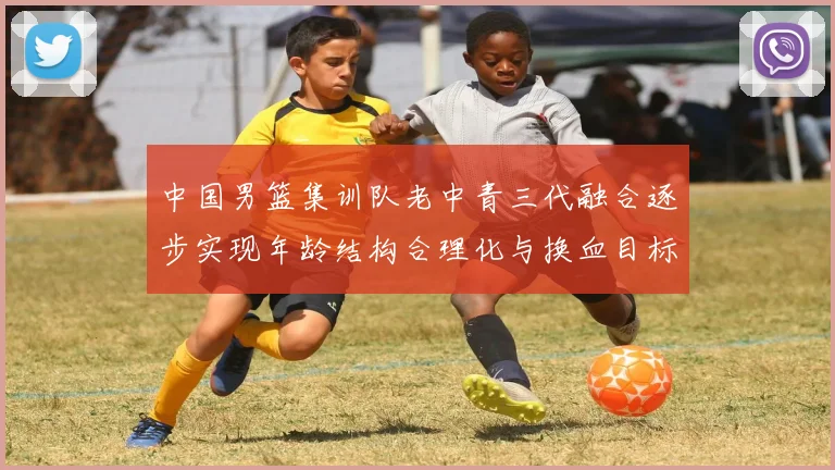 中国男篮集训队老中青三代融合逐步实现年龄结构合理化与换血目标