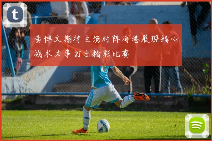 黄博文期待主场对阵海港展现精心战术力争打出精彩比赛