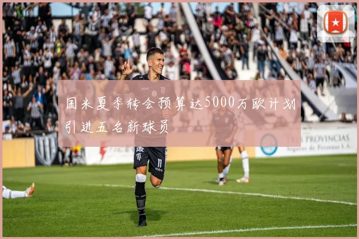 国米夏季转会预算达5000万欧计划引进五名新球员