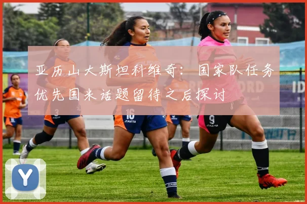 亚历山大斯坦科维奇：国家队任务优先国米话题留待之后探讨