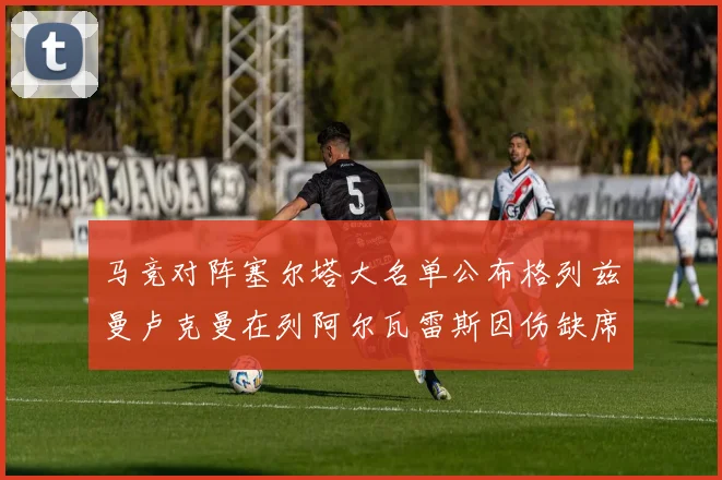 马竞对阵塞尔塔大名单公布格列兹曼卢克曼在列阿尔瓦雷斯因伤缺席