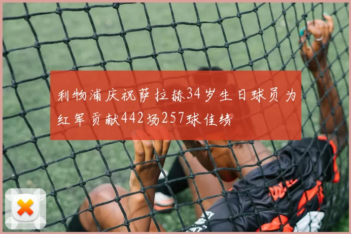 利物浦庆祝萨拉赫34岁生日球员为红军贡献442场257球佳绩